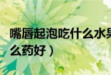 嘴唇起泡吃什么水果敗火最快(嘴唇起泡吃什么藥好)