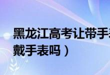 黑龍江高考讓帶手表（2022黑龍江高考可以戴手表嗎）