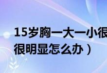 15歲胸一大一小很明顯怎么辦（胸一大一小很明顯怎么辦）