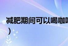 減肥期間可以喝咖啡（減肥期間可以喝啤酒嗎）