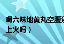 喝六味地黃丸空腹還是飯后喝（喝六味地黃丸上火嗎）