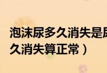 泡沫尿多久消失是尿蛋白減少了嗎（泡沫尿多久消失算正常）