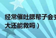 經(jīng)常催吐腮幫子會(huì)變大嗎（催吐導(dǎo)致腮幫子變大還能救嗎）