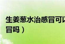 生姜蔥水治感冒可以放冰糖嗎(生姜蔥水治感冒嗎)