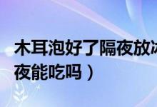 木耳泡好了隔夜放冰箱能吃嗎（木耳泡好了隔夜能吃嗎）