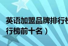 英語(yǔ)加盟品牌排行榜前十名（英語(yǔ)加盟品牌排行榜前十名）