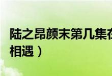 陸之昂顏末第幾集在一起（陸之昂顏末第幾集相遇）