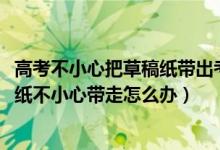 高考不小心把草稿紙帶出考場怎么辦（2022高考考場的草稿紙不小心帶走怎么辦）