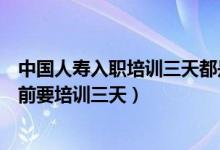 中國人壽入職培訓三天都是培訓什么（為什么中國人壽入職前要培訓三天）