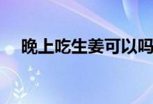 晚上吃生姜可以嗎（晚上吃生姜好不好）