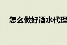 怎么做好酒水代理（酒水代理怎么做呢）