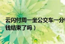 云閃付周一坐公交車一分錢結(jié)束了嗎（云閃付坐公交車一分錢結(jié)束了嗎）