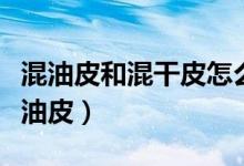 混油皮和混干皮怎么區(qū)分（怎么區(qū)分混干皮混油皮）
