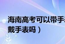 海南高考可以帶手表嗎(2022海南高考可以戴手表嗎)