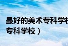 最好的美術(shù)?？茖W(xué)校（有哪些比較好的藝術(shù)類?？茖W(xué)校）