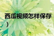 西瓜視頻怎樣保存（西瓜視頻怎么保存到手機）