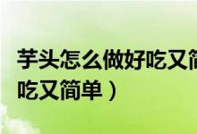 芋頭怎么做好吃又簡(jiǎn)單的做法（芋頭怎么做好吃又簡(jiǎn)單）