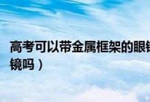 高考可以帶金屬框架的眼鏡嗎（2022高考可以戴金屬框架眼鏡嗎）