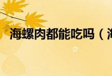 海螺肉都能吃嗎（海螺肉哪些地方不能吃）