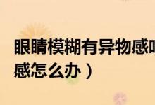 眼睛模糊有異物感吃什么藥（眼睛模糊有異物感怎么辦）