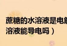 蔗糖的水溶液是電解質(zhì)嗎(水是電解質(zhì)嗎蔗糖溶液能導(dǎo)電嗎)