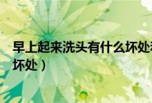 早上起來洗頭有什么壞處和好處（每天早上起來洗頭有哪些壞處）