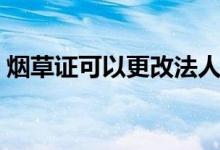 煙草證可以更改法人嗎（煙草證可以過戶嗎）