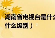湖南省電視臺(tái)是什么級(jí)別（湖南電視臺(tái)臺(tái)長(zhǎng)是什么級(jí)別）