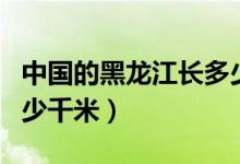 中國的黑龍江長多少千米（中國的黑龍江長多少千米）