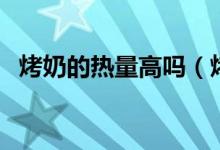 烤奶的熱量高嗎（烤奶喝奶茶哪個熱量高）