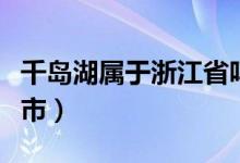 千島湖屬于浙江省嗎（千島湖屬于浙江省哪個市）