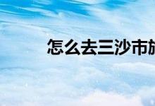 怎么去三沙市旅游（你有去過嗎）
