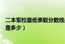 二本軍校最低錄取分數(shù)線是多少（二本軍校最低錄取分數(shù)線是多少）