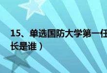 15、單選國防大學(xué)第一任校長是誰?（國防大學(xué)的第一任校長是誰）