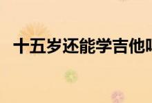 十五歲還能學(xué)吉他嗎(十五歲還能長(zhǎng)高么)