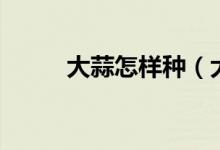 大蒜怎樣種（大蒜種植方法介紹）