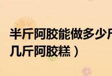 半斤阿膠能做多少斤阿膠糕（半斤阿膠可以做幾斤阿膠糕）