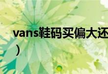 vans鞋碼買偏大還是偏?。╲ans鞋碼怎么選）