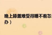 晚上膝蓋難受得睡不著怎么辦（晚上膝蓋難受得睡不著怎么辦）