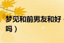 夢見和前男友和好（夢見和前男友和好是好事嗎）