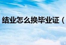 結(jié)業(yè)怎么換畢業(yè)證（結(jié)業(yè)證書如何換畢業(yè)證）