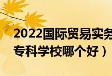 2022國際貿(mào)易實務(wù)專業(yè)大學(xué)排名最新（高職?？茖W(xué)校哪個好）