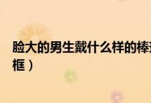 臉大的男生戴什么樣的棒球帽（臉大的男生戴什么樣的眼鏡框）