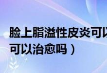臉上脂溢性皮炎可以手術(shù)嗎（臉上脂溢性皮炎可以治愈嗎）