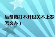 后備箱打不開也關(guān)不上怎么辦（車子的后備箱關(guān)不上打不開怎么辦）