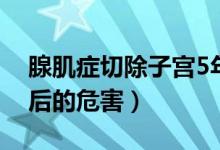 腺肌癥切除子宮5年后（腺肌癥切除子宮5年后的危害）