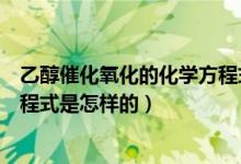 乙醇催化氧化的化學(xué)方程式是什么（乙醇催化氧化的化學(xué)方程式是怎樣的）