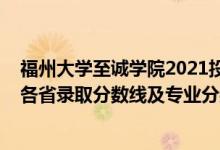福州大學(xué)至誠學(xué)院2021投檔線（福州大學(xué)至誠學(xué)院2021年各省錄取分數(shù)線及專業(yè)分數(shù)線）