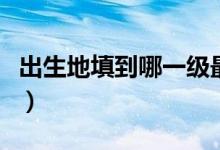 出生地填到哪一級最標(biāo)準(zhǔn)（出生地填到哪一級）
