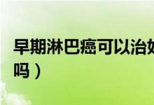 早期淋巴癌可以治好嗎（早期淋巴癌可以治愈嗎）